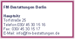 Textfeld: FM-Bestattungen BerlinHauptsitz Torfstrae 25Telefon:030/ 45 30 15 16Fax: 030/ 45 30 15 17E-Mail: info@fm-bestattungen.de